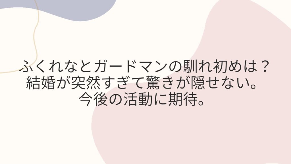 ふくれなとガードマンの馴れ初めは？ 結婚が突然すぎて驚きが隠せない。 今後の活動に期待。